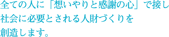 全ての人に「想いやりと感謝の心」で接し社会に必要とされる人財づくりを創造します。